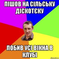 пішов на сільську діскотєку побив усі вікна в клубі