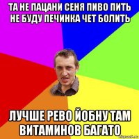 та не пацани сеня пиво пить не буду печинка чет болить лучше рево йобну там витаминов багато