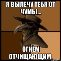 я вылечу тебя от чумы... огнём отчищающим.