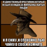 я единственный преступник,который не был осуждён,за милльоны убитых людей и я сижу ,и спокойно пью чайку в своей комнате