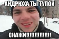 андрюха ты тупой скажи!!!!!!!!!!!!!!!