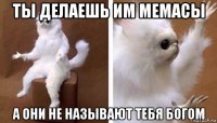 ты делаешь им мемасы а они не называют тебя богом