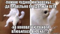 -помню чудное мнгновенье...... -да правельно продолжай петя -но коковато хера нога влюбилась в хрена! ;-з