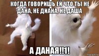 когда говоришь ей что ты не дана, не диана, не даша а даная!!1!