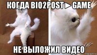 когда bio2post►game не выложил видео