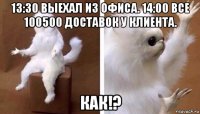 13:30 выехал из офиса. 14:00 все 100500 доставок у клиента. как!?