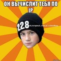 он вычислит тебя по ip 