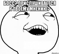 босс? прислушивается к твоему мнению? 