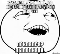 хаха, клянусь мамой что поставлю лайк на аву этой девочки поклялся? выполняяй!