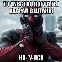 то чувство когда ты насрал в штаны ни-*у-яси