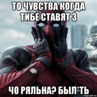 то чувства когда тибе ставят 3 чо ряльна? был*ть