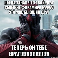 когда узнал что твой друг смотрит фирамира нууууу это уже бывший друг теперь он тебе враг!!!!!!!!!!!!!!!!!!!