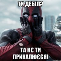 ти дебіл? та нє ти прикалюєся!