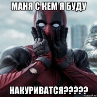 маня с кем я буду накуриватся?????