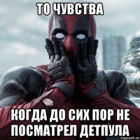 то чувства когда до сих пор не посматрел детпула