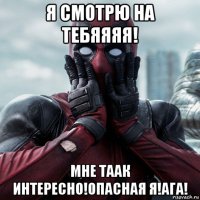 я смотрю на тебяяяя! мне таак интересно!опасная я!ага!