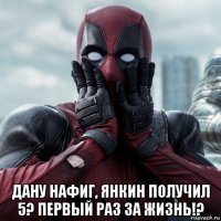  дану нафиг, янкин получил 5? первый раз за жизнь!?