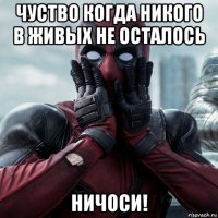 чуство когда никого в живых не осталось ничоси!