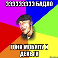 эээээээээ бадло гони мобилу и деньги