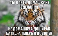 -ты опять домашку не зделал!!!! не домашку а доширак батя... -а теперь я доволен