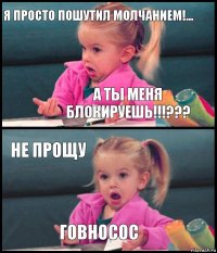 я просто пошутил молчанием!... а ты меня блокируешь!!!??? НЕ ПРОЩУ ГОВНОСОС