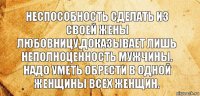 НЕСПОСОБНОСТЬ СДЕЛАТЬ ИЗ СВОЕЙ ЖЕНЫ ЛЮБОВНИЦУ,ДОКАЗЫВАЕТ ЛИШЬ НЕПОЛНОЦЕННОСТЬ МУЖЧИНЫ. НАДО УМЕТЬ ОБРЕСТИ В ОДНОЙ ЖЕНЩИНЫ ВСЕХ ЖЕНЩИН.