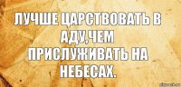 ЛУЧШЕ ЦАРСТВОВАТЬ В АДУ,ЧЕМ ПРИСЛУЖИВАТЬ НА НЕБЕСАХ.