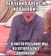 левченко алексiй йованович ну... я чисто руський! мы из хутора близ диканьки!