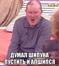  думал шипуна пустить и апшипся