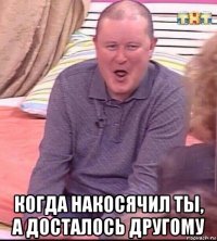  когда накосячил ты, а досталось другому