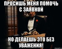 просишь меня помочь с заявкой но делаешь это без уважения!