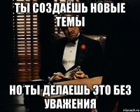 ты создаёшь новые темы но ты делаешь это без уважения