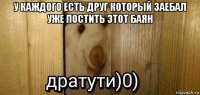 у каждого есть друг который заебал уже постить этот баян 