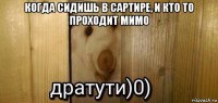 когда сидишь в сартире, и кто то проходит мимо 