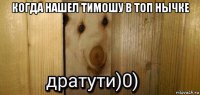 когда нашел тимошу в топ нычке 