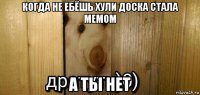 когда не ебёшь хули доска стала мемом а ты нет