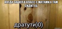 когда зашел в класс с матами,а там сидит еб 