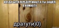 когда батя передёргивает,а ты зашёл в комнату 