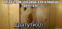 когда утром заходишь в вк и пишешь другу в лс 