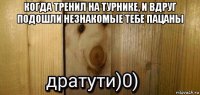 когда тренил на турнике, и вдруг подошли незнакомые тебе пацаны 