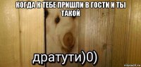 когда к тебе пришли в гости и ты такой 