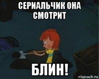 сериальчик она смотрит блин!