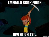 emerald включили шутит он тут..