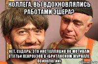 коллега, вы вдохновлялись работами эшера? нет, сударь, это инсталляция по мотивам статьи пенроузов в «британском журнале психологии»