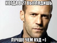 когда в 27 выглядишь лучше чем куд =)