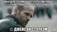 никогда не стесняйся того, что ты чувствуешь. это настоящее. будь честен с собой. © джейсон стэтхэм