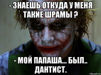 - знаешь откуда у меня такие шрамы ? - мой папаша... был.. дантист.