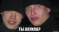  ты ахуила?