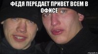 федя передает привет всем в офисе 