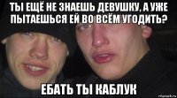 ты ещё не знаешь девушку, а уже пытаешься ей во всём угодить? ебать ты каблук